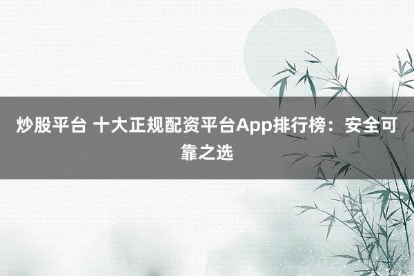 炒股平台 十大正规配资平台App排行榜：安全可靠之选