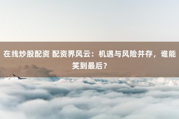 在线炒股配资 配资界风云：机遇与风险并存，谁能笑到最后？