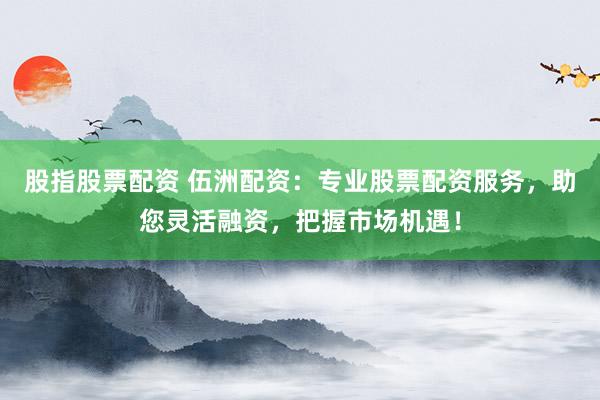 股指股票配资 伍洲配资:专业股票配资服务,助您灵活融资,把握市场机遇!