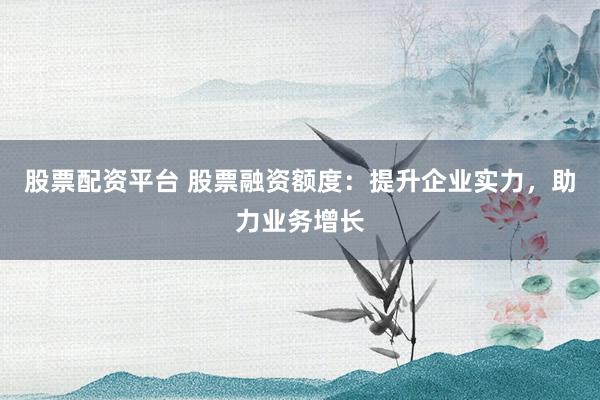 股票配资平台 股票融资额度:提升企业实力,助力业务增长