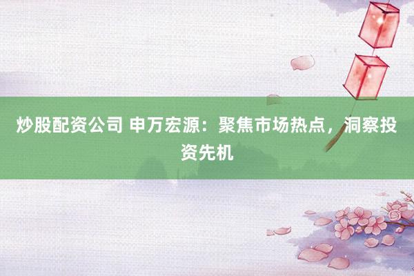 炒股配资公司 申万宏源：聚焦市场热点，洞察投资先机