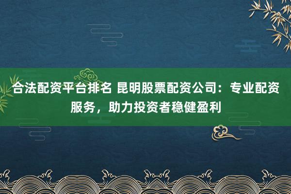 合法配资平台排名 昆明股票配资公司：专业配资服务，助力投资者稳健盈利