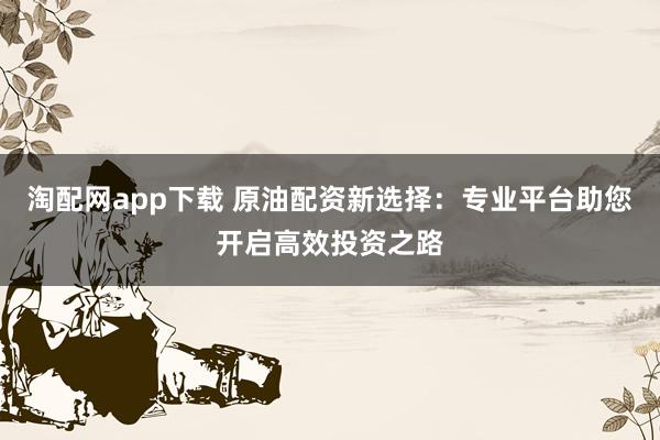 淘配网app下载 原油配资新选择:专业平台助您开启高效投资之路
