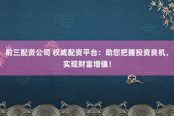 前三配资公司 权威配资平台：助您把握投资良机，实现财富增值！