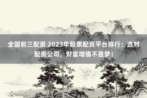 全国前三配资 2023年股票配资平台排行：选对配资公司，财富增值不是梦！