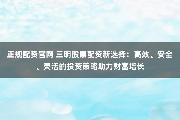 正规配资官网 三明股票配资新选择：高效、安全、灵活的投资策略助力财富增长