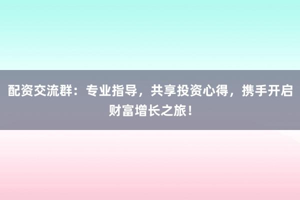 配资交流群：专业指导，共享投资心得，携手开启财富增长之旅！