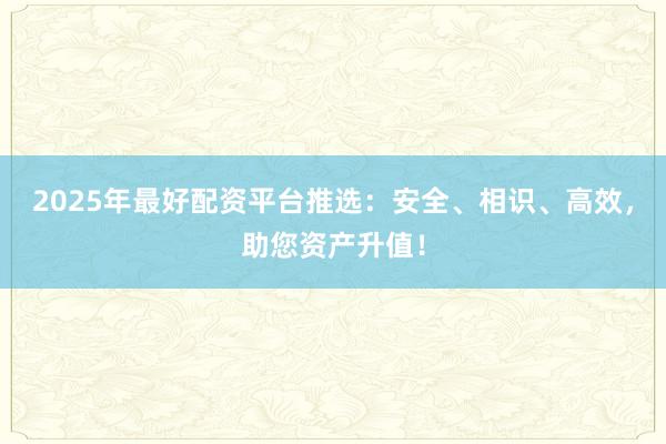 2025年最好配资平台推选：安全、相识、高效，助您资产升值！