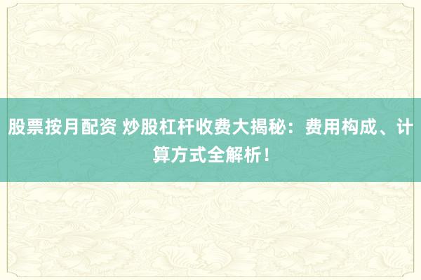 股票按月配资 炒股杠杆收费大揭秘：费用构成、计算方式全解析！