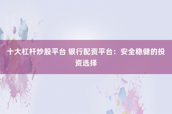 十大杠杆炒股平台 银行配资平台：安全稳健的投资选择