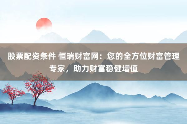 股票配资条件 恒瑞财富网：您的全方位财富管理专家，助力财富稳健增值