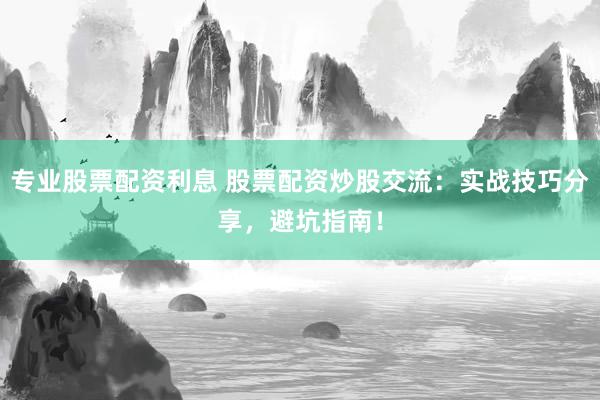 专业股票配资利息 股票配资炒股交流：实战技巧分享，避坑指南！