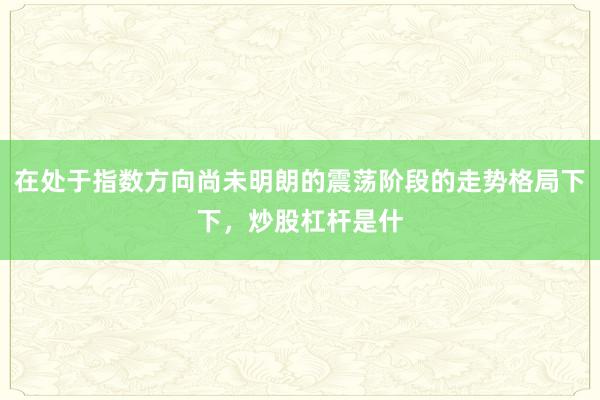 在处于指数方向尚未明朗的震荡阶段的走势格局下下，炒股杠杆是什