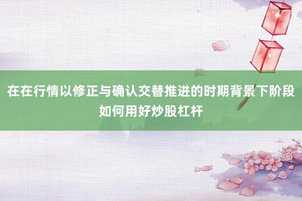 在在行情以修正与确认交替推进的时期背景下阶段如何用好炒股杠杆