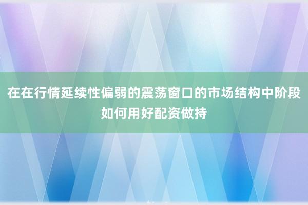 在在行情延续性偏弱的震荡窗口的市场结构中阶段如何用好配资做持