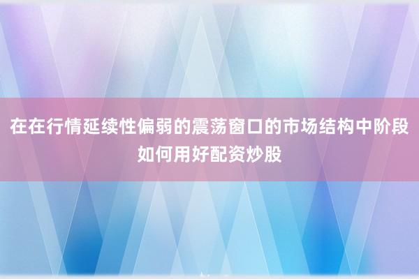 在在行情延续性偏弱的震荡窗口的市场结构中阶段如何用好配资炒股