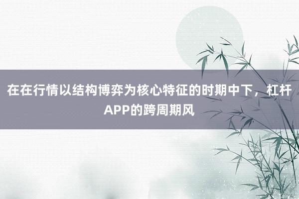在在行情以结构博弈为核心特征的时期中下，杠杆APP的跨周期风