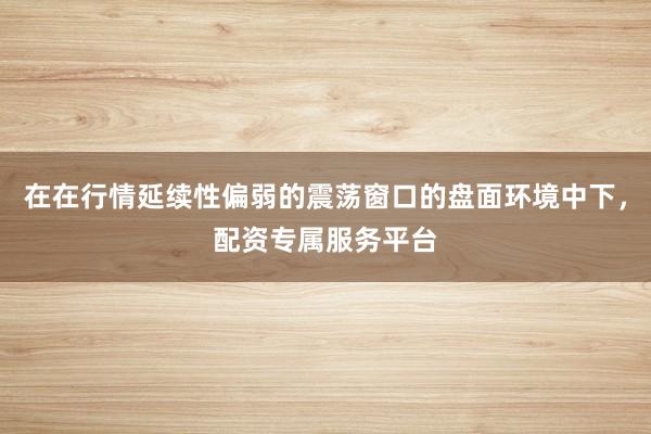 在在行情延续性偏弱的震荡窗口的盘面环境中下，配资专属服务平台