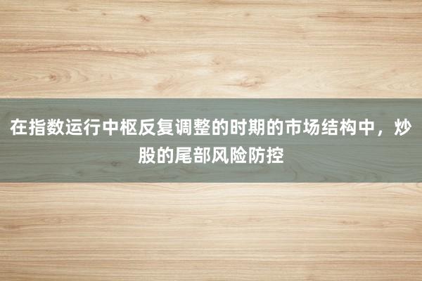在指数运行中枢反复调整的时期的市场结构中，炒股的尾部风险防控
