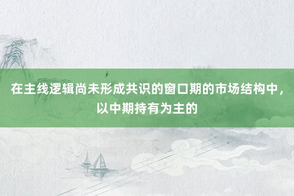 在主线逻辑尚未形成共识的窗口期的市场结构中，以中期持有为主的