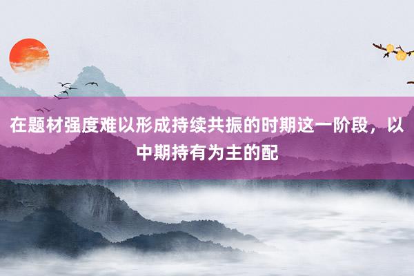 在题材强度难以形成持续共振的时期这一阶段，以中期持有为主的配