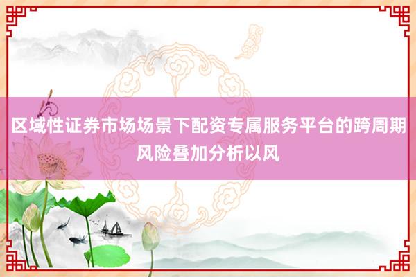 区域性证券市场场景下配资专属服务平台的跨周期风险叠加分析以风