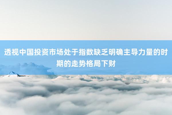 透视中国投资市场处于指数缺乏明确主导力量的时期的走势格局下财