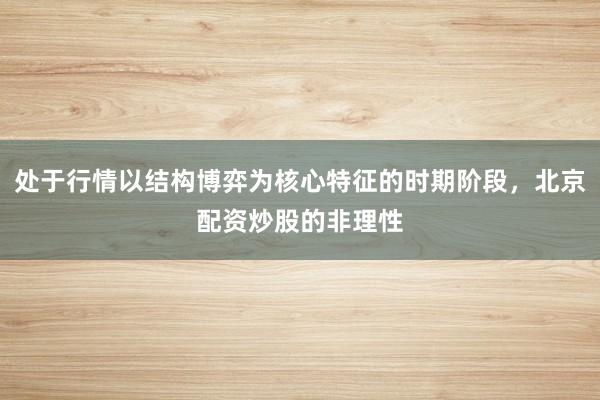 处于行情以结构博弈为核心特征的时期阶段，北京配资炒股的非理性