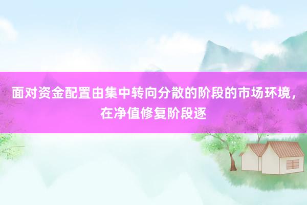 面对资金配置由集中转向分散的阶段的市场环境，在净值修复阶段逐