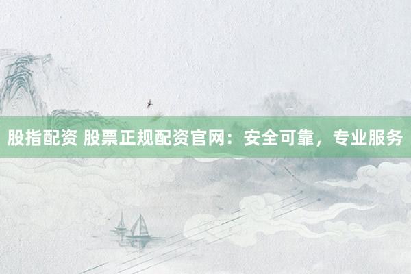 股指配资 股票正规配资官网:安全可靠,专业服务