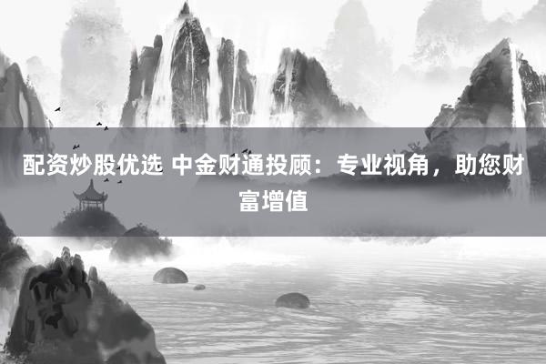 配资炒股优选 中金财通投顾：专业视角，助您财富增值
