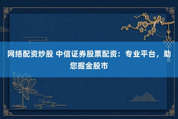 网络配资炒股 中信证券股票配资：专业平台，助您掘金股市