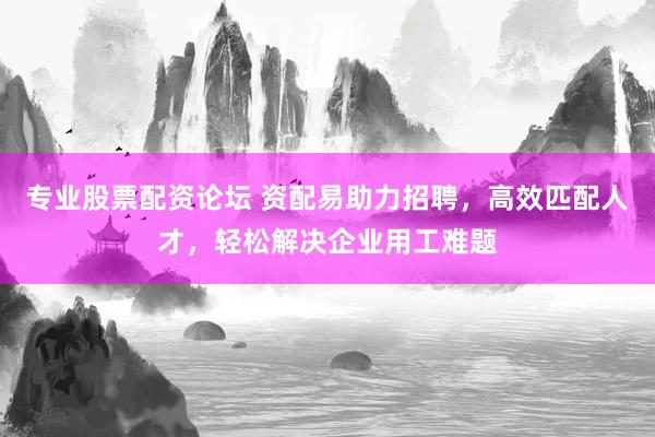 专业股票配资论坛 资配易助力招聘，高效匹配人才，轻松解决企业用工难题
