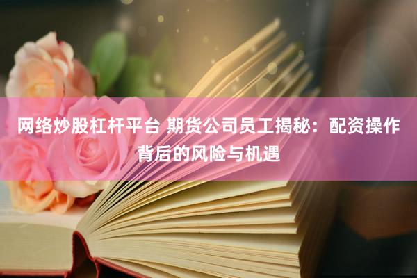 网络炒股杠杆平台 期货公司员工揭秘：配资操作背后的风险与机遇