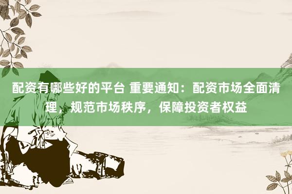 配资有哪些好的平台 重要通知：配资市场全面清理，规范市场秩序，保障投资者权益