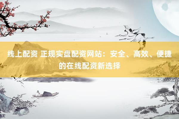 线上配资 正规实盘配资网站：安全、高效、便捷的在线配资新选择