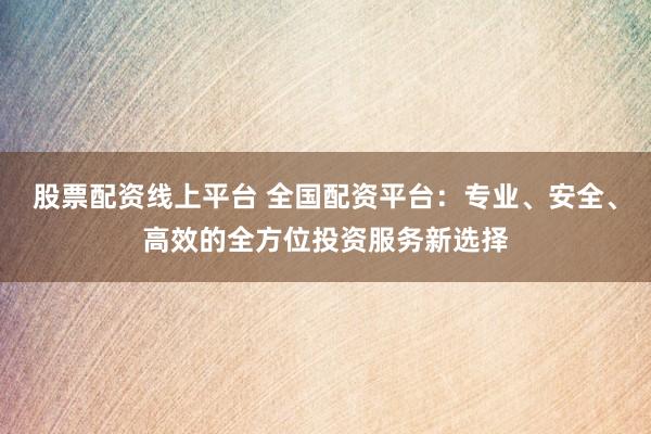 股票配资线上平台 全国配资平台：专业、安全、高效的全方位投资服务新选择