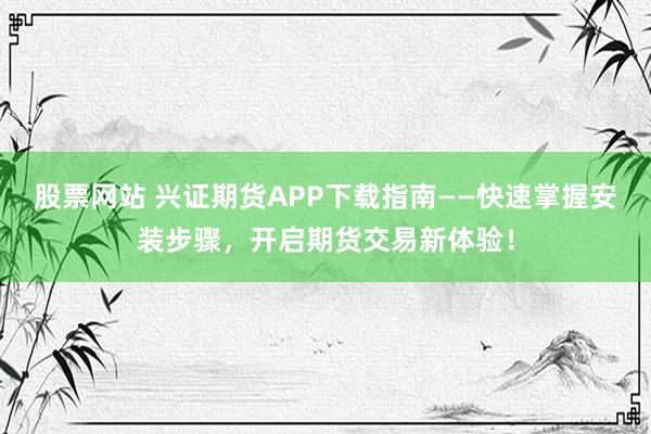股票网站 兴证期货APP下载指南——快速掌握安装步骤，开启期货交易新体验！