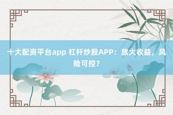 十大配资平台app 杠杆炒股APP：放大收益，风险可控？