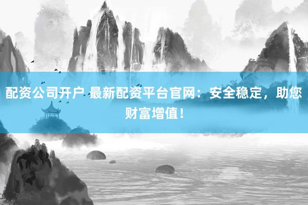 配资公司开户 最新配资平台官网:安全稳定,助您财富增值!