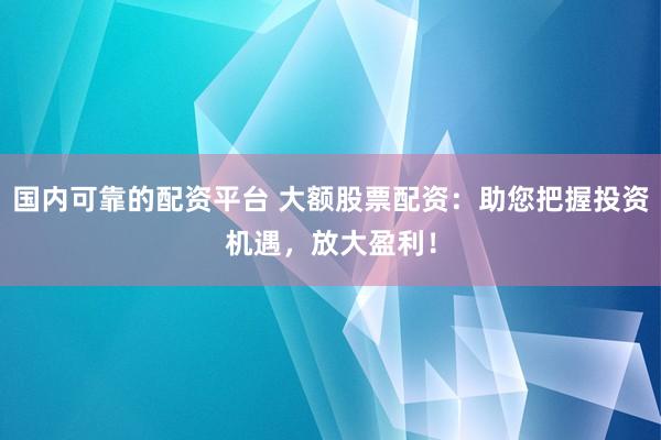 国内可靠的配资平台 大额股票配资:助您把握投资机遇,放大盈利!