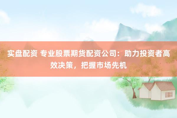 实盘配资 专业股票期货配资公司:助力投资者高效决策,把握市场先机