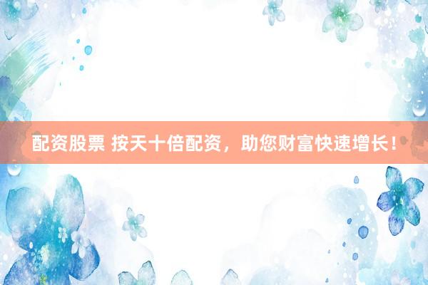 配资股票 按天十倍配资,助您财富快速增长!