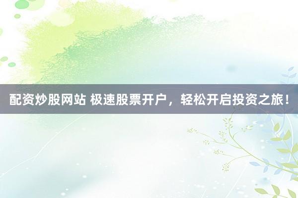 配资炒股网站 极速股票开户,轻松开启投资之旅!
