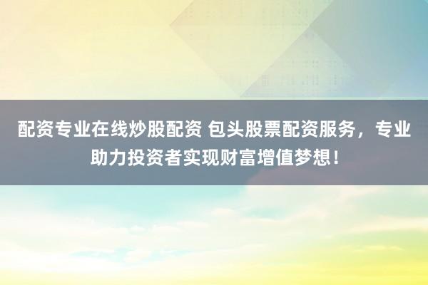 配资专业在线炒股配资 包头股票配资服务,专业助力投资者实现财富增值梦想!