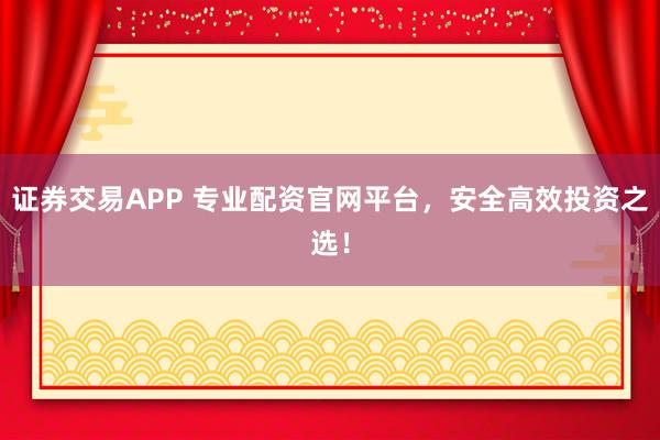 证券交易APP 专业配资官网平台,安全高效投资之选!