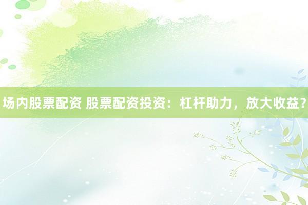 场内股票配资 股票配资投资:杠杆助力,放大收益?