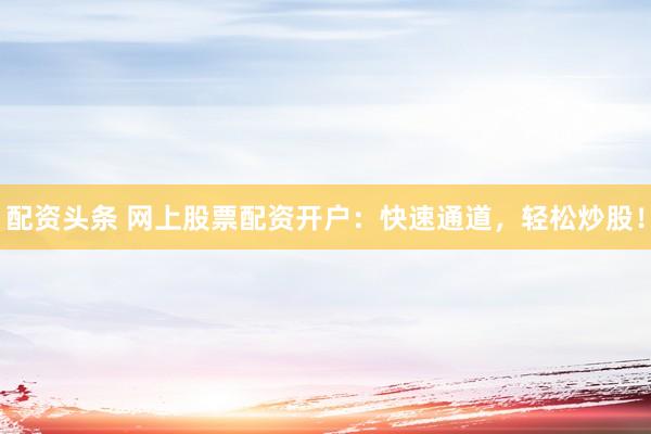 配资头条 网上股票配资开户：快速通道，轻松炒股！