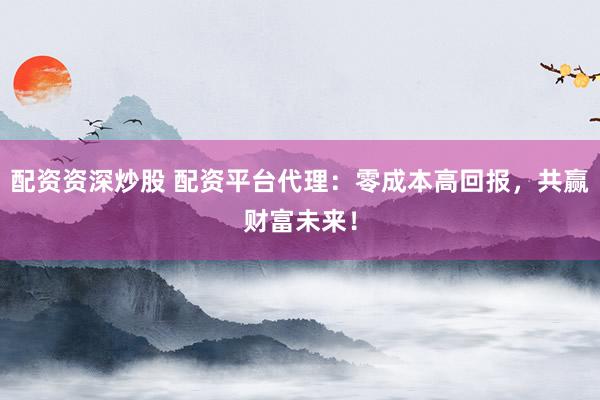 配资资深炒股 配资平台代理：零成本高回报，共赢财富未来！