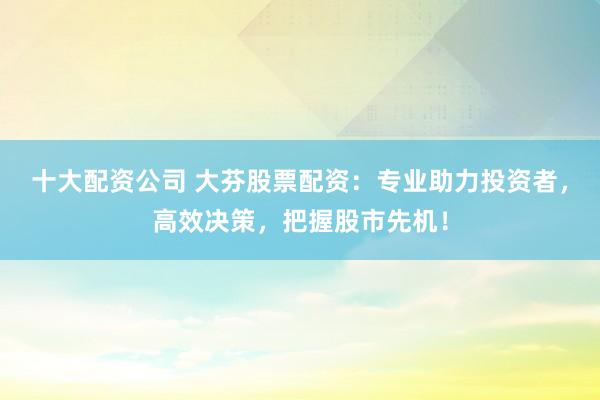 十大配资公司 大芬股票配资：专业助力投资者，高效决策，把握股市先机！
